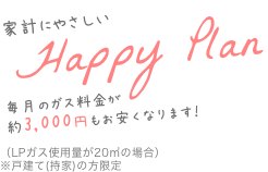 家計にやさしいHappy Plan 毎月のガス料金が約3,000円もお安くなります！（LPガス使用量が20㎡の場合）※戸建て(持家)の方限定